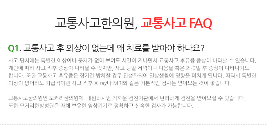 교통사고한의원, 교통사고 FAQ || Q1. 교통사고 후 외상이 없는데 왜 치료를 받아야 하나요? 사고 당시에는 특별한 이상이나 문제가 없어 보여도 시간이 지나면서 교통사고 후유증 증상이 나타날 수 있습니다. 개인에 따라 사고 직후 증상이 나타날 수 있지만, 사고 당일 저녁이나 다음날 혹은 2~3일 후 증상이 나타나기도 합니다. 또한 교통사고 후유증은 장기간 방치할 경우 만성화되어 일상생활에 영향을 미치게 됩니다. 따라서 특별한 이상이 없더라도 가급적이면 사고 직후 X-ray나 MRI와 같은 기본적인 검사는 받아보는 것이 좋습니다. 교통사고한의원인 모커리한의원(구로·강서·마포·분당·부천)에  내원하시면 가까운 검진기관에서 편리하게 검진을 받아보실 수 있습니다. 또한 모커리한방병원(강남·수원·강동)은 자체 보유한 영상기기로 정확하고 신속한 검사가 가능합니다.