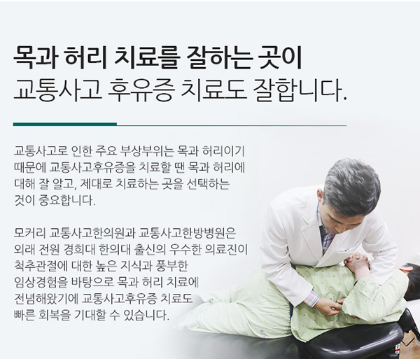 목과 허리 치료를 잘하는 곳이 교통사고 후유증 치료도 잘합니다. 교통사고로 인한 주요 부상부위는 목과 허리이기 때문에 교통사고후유증을 치료할 땐 목과 허리에 대해 잘 알고, 제대로 치료하는 곳을 선택하는 것이 중요합니다. 수도권 내 8개 지점이 있는 모커리 교통사고한의원과 교통사고한방병원은 외래 전원 경희대 한의대 출신의 우수한 의료진이 척추관절에 대한 높은 지식과 풍부한 임상경험을 바탕으로 목과 허리 치료에 전념해왔기에 교통사고후유증 치료도 빠른 회복을 기대할 수 있습니다.